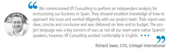 "We commissioned tff Consulting to perform an independent analysis for restructuring our business in Spain. They showed excellent knowledge of how to approach the issue and worked diligently with our project team. Their report was clear, concise and conclusive and was delivered on time and to budget. The project language was a key concern of ours as not all our team were native Spanish speakers, however, tff Consulting worked comfortably in English.…" Richard Swan, CFO, Schlegel International